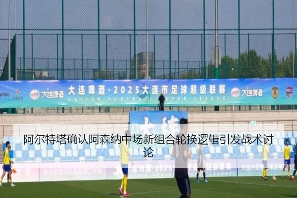 阿尔特塔确认阿森纳中场新组合轮换逻辑引发战术讨论